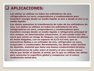  APLICACIONES:
 Las aletas se utilizan en todos los enfriadores de aire,
refrigeradores en seco, evaporadores y condensadores para
transferir energía desde un medio líquido al aire o desde el aire a un
medio líquido.
 Las aletas aumentan la transferencia de calor de los enfriadores de
aire. Las aletas se utilizan en todos los enfriadores de aire,
refrigeradores en seco, evaporadores y condensadores para
transferir energía desde un medio líquido o refrigerante principal al
aire aunque, en determinadas situaciones, el aire puede estar tan
sucio que exista un riesgo de bloqueo. Las aletas constan de placas
de metal delgadas, con un espesor de 0,12–0,5 mm, que se
encuentran fijadas a un enfriador de aire, refrigerador en seco,
evaporador o condensador. Normalmente, las aletas están hechas
de aluminio, material que tiene una buena conductividad térmica.
 La transferencia de calor entre el metal y el aire resulta menos
eficaz que desde el líquido al metal, por lo que se utilizan las aletas
para aumentar la superficie global y compensar así el menor
rendimiento metal-aire.
 