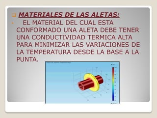  MATERIALES DE LAS ALETAS:
• EL MATERIAL DEL CUAL ESTA
CONFORMADO UNA ALETA DEBE TENER
UNA CONDUCTIVIDAD TERMICA ALTA
PARA MINIMIZAR LAS VARIACIONES DE
LA TEMPERATURA DESDE LA BASE A LA
PUNTA.
 