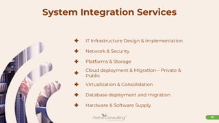 13
System Integration Services
+ IT Infrastructure Design & Implementation
+ Network & Security
+ Platforms & Storage
+ Cloud deployment & Migration – Private &
Public
+ Virtualization & Consolidation
+ Database deployment and migration
+ Hardware & Software Supply
 