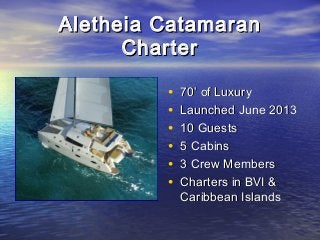 Aletheia CatamaranAletheia Catamaran
CharterCharter
• 70’ of Luxury70’ of Luxury
• Launched June 2013Launched June 2013
• 10 Guests10 Guests
• 5 Cabins5 Cabins
• 3 Crew Members3 Crew Members
• Charters in BVI &Charters in BVI &
Caribbean IslandsCaribbean Islands
 