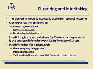 Clustering and Interlinking The clustering model is especially useful for regional networks  Clustering has the objective of: Preventing competition Optimizing resources Distributing building blocks Interlinking is the second phase for Clusters. In simple words is the strategic linking between Complimentary Clusters Interlinking has the objective of: Generating bargaining power Internationalization To drive the influential role of Civil Society in public policies 