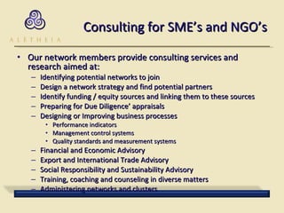 Consulting for SME’s and NGO’s Our network members provide consulting services and research aimed at: Identifying potential networks to join Design a network strategy and find potential partners Identify funding / equity sources and linking them to these sources Preparing for Due Diligence’ appraisals Designing or Improving business processes  Performance indicators Management control systems Quality standards and measurement systems Financial and Economic Advisory Export and International Trade Advisory Social Responsibility and Sustainability Advisory Training, coaching and counseling in diverse matters Administering networks and clusters 