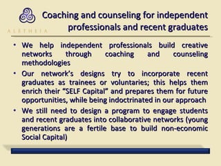 Coaching and counseling for independent professionals and recent graduates We help independent professionals build creative networks through coaching and counseling methodologies Our network’s designs try to incorporate recent graduates as trainees or voluntaries; this helps them enrich their “SELF Capital” and prepares them for future opportunities, while being indoctrinated in our approach We still need to design a program to engage students and recent graduates into collaborative networks (young generations are a fertile base to build non-economic Social Capital) 