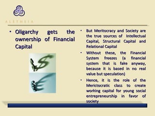 Oligarchy gets the ownership of Financial Capital But Meritocracy and Society are the true sources of  Intellectual Capital, Structural Capital and Relational Capital Without these, the Financial System freezes (a financial system that is fake anyway, because it is based in no real value but speculation) Hence, it is the role of the Merictocratic class to create working capital for young social entrepreneurship in favor of society 