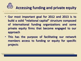 Accessing funding and private equity Our most important goal for 2012 and 2013 is to build a solid “relational capital” structure composed of international funding organizations and some private equity firms that become engaged to our approach  This has the purpose of facilitating our network members access to funding or equity for specific projects 