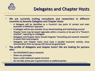 Delegates and Chapter Hosts We are currently inviting consultants and researchers in different countries to become Delegates and Chapter Hosts: A Delegate will be identified as a Country’s key point of contact and main promoter of Alètheia’s approach A Delegate will be also member of our benchmarking and interlinking counsel Chapter hosts may be based regionally within a Country or be part of a “Cluster’s interlink”, reporting to a Delegate Delegates and Chapter Hosts should integrate “consulting and research networks” to assist their local projects Delegates and Chapter Hosts must have a parallel economic activity, since remuneration from our group still cannot be guaranteed The profile of delegates and chapter hosts? We are looking for persons who: Are PASSIONATE about networks  Share our principles Have a solid relational capital structure Do not take active part in governments or political parties 
