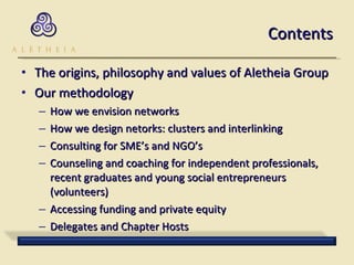 Contents The origins, philosophy and values of Aletheia Group Our methodology How we envision networks How we design netorks: clusters and interlinking Consulting for SME’s and NGO’s Counseling and coaching for independent professionals, recent graduates and young social entrepreneurs (volunteers) Accessing funding and private equity Delegates and Chapter Hosts 