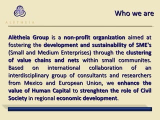 Who we are Alètheia Group  is a  non-profit organization  aimed at fostering the  development and sustainability of SME's  (Small and Medium Enterprises) through the  clustering of value chains and nets  within small communites. Based on international collaboration of an interdisciplinary group of consultants and researchers from Mexico and European Union, we  enhance the value of Human Capital  to  strenghten the role of Civil Society  in regional  economic development .  