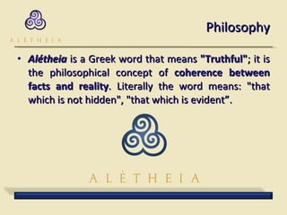 Philosophy Alétheia  is a Greek word that means  "Truthful" ; it is the philosophical concept of  coherence between facts and reality . Literally the word means: "that which is not hidden", "that which is evident”. 