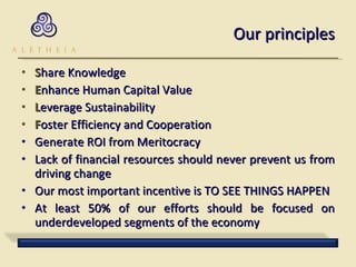 Our principles S hare Knowledge E nhance Human Capital Value L everage Sustainability F oster Efficiency and Cooperation Generate ROI from Meritocracy Lack of financial resources should never prevent us from driving change Our most important incentive is TO SEE THINGS HAPPEN At least 50% of our efforts should be focused on underdeveloped segments of the economy 