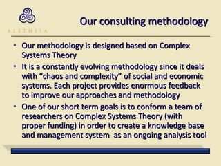 Our consulting methodology Our methodology is designed based on Complex Systems Theory It is a constantly evolving methodology since it deals with “chaos and complexity” of social and economic systems. Each project provides enormous feedback to improve our approaches and methodology One of our short term goals is to conform a team of researchers on Complex Systems Theory (with proper funding) in order to create a knowledge base and management system  as an ongoing analysis tool 