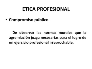 ETICA PROFESIONAL
• Compromiso público
De observar las normas morales que la
agremiación juzga necesarias para el logro de
un ejercicio profesional irreprochable.
 
