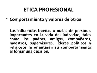 ETICA PROFESIONAL
• Comportamiento y valores de otros
Las influencias buenas o malas de personas
importantes en la vida del individuo, tales
como los padres, amigos, compañeros,
maestros, supervisores, líderes políticos y
religiosos le orientarán su comportamiento
al tomar una decisión.
 