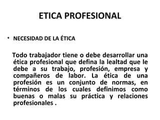 ETICA PROFESIONAL
• NECESIDAD DE LA ÉTICA
Todo trabajador tiene o debe desarrollar una
ética profesional que defina la lealtad que le
debe a su trabajo, profesión, empresa y
compañeros de labor. La ética de una
profesión es un conjunto de normas, en
términos de los cuales definimos como
buenas o malas su práctica y relaciones
profesionales .
 