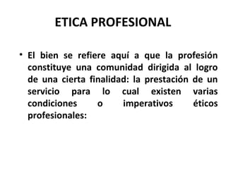 ETICA PROFESIONAL
• El bien se refiere aquí a que la profesión
constituye una comunidad dirigida al logro
de una cierta finalidad: la prestación de un
servicio para lo cual existen varias
condiciones o imperativos éticos
profesionales:
 