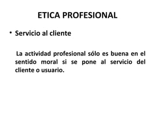 ETICA PROFESIONAL
• Servicio al cliente
La actividad profesional sólo es buena en el
sentido moral si se pone al servicio del
cliente o usuario.
 