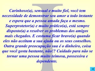 Carinhoso(a), sensual e muito fiel, você tem
necessidade de demonstrar seu amor a todo instante
e espera que a pessoa amada faça o mesmo.
Superprotetor(a) e muito prático(a), está sempre
disposto(a) a resolver os problemas dos amigos
mais chegados. E costuma ficar bravo(a) quando
eles não aceitam a sua ajuda ou os seus conselhos.
Outra grande preocupação sua é o dinheiro, coisa
que você gosta bastante, não!? Cuidado para não se
tornar uma pessoa muito teimosa, possessiva e
dependente.

 