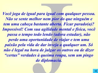 Você joga de igual para igual com qualquer pessoa.
Não se sente melhor nem pior do que ninguém e
tem uma cabeça bastante aberta. Ficar parado(a)?
Impossível! Com sua agilidade mental e física, você
passa o tempo todo lendo (adora estudar), não
perde uma oportunidade de viajar e tem uma
paixão pela vida de dar inveja a qualquer um. Só
não é legal na hora de julgar os outros ou de dizer
“certas” verdades à queima roupa, sem um pingo
de diplomacia.

 