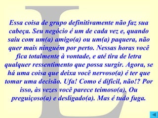 Essa coisa de grupo definitivamente não faz sua
cabeça. Seu negócio é um de cada vez e, quando
saiu com um(a) amigo(a) ou um(a) paquera, não
quer mais ninguém por perto. Nessas horas você
fica totalmente à vontade, e até tira de letra
qualquer ressentimento que possa surgir. Agora, se
há uma coisa que deixa você nervoso(a) é ter que
tomar uma decisão. Ufa! Como é difícil, não!? Por
isso, às vezes você parece teimoso(a). Ou
preguiçoso(a) e desligado(a). Mas é tudo fuga.

 