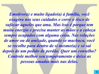 Emotivo(a) e muito ligado(a) à família, você
exagera nos seus cuidados e corre o risco de
sufocar aqueles que ama. Mas isso é porque tem
muita energia e precisa manter as mãos e a cabeça
sempre ocupados com alguma coisa. Nas relações
de amor ou de amizade, quando se machuca, você
se recolhe para dentro de si mesmo(a) e só sai
depois de um pedido de perdão. Quer um conselho?
Controle melhor seu temperamento e deixe as
pessoas amadas mais nas delas.

 