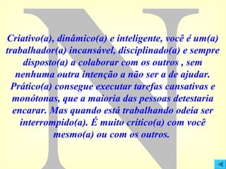 Criativo(a), dinâmico(a) e inteligente, você é um(a)
trabalhador(a) incansável, disciplinado(a) e sempre
disposto(a) a colaborar com os outros , sem
nenhuma outra intenção a não ser a de ajudar.
Prático(a) consegue executar tarefas cansativas e
monótonas, que a maioria das pessoas detestaria
encarar. Mas quando está trabalhando odeia ser
interrompido(a). É muito crítico(a) com você
mesmo(a) ou com os outros.

 
