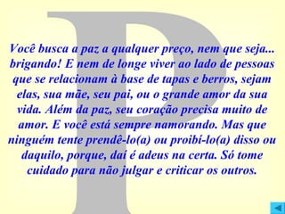 Você busca a paz a qualquer preço, nem que seja...
brigando! E nem de longe viver ao lado de pessoas
que se relacionam à base de tapas e berros, sejam
elas, sua mãe, seu pai, ou o grande amor da sua
vida. Além da paz, seu coração precisa muito de
amor. E você está sempre namorando. Mas que
ninguém tente prendê-lo(a) ou proibí-lo(a) disso ou
daquilo, porque, daí é adeus na certa. Só tome
cuidado para não julgar e criticar os outros.

 
