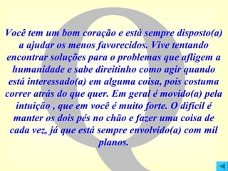 Q

Você tem um bom coração e está sempre disposto(a)
a ajudar os menos favorecidos. Vive tentando
encontrar soluções para o problemas que afligem a
humanidade e sabe direitinho como agir quando
está interessado(a) em alguma coisa, pois costuma
correr atrás do que quer. Em geral é movido(a) pela
intuição , que em você é muito forte. O difícil é
manter os dois pés no chão e fazer uma coisa de
cada vez, já que está sempre envolvido(a) com mil
planos.

 