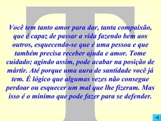 Você tem tanto amor para dar, tanta compaixão,
que é capaz de passar a vida fazendo bem aos
outros, esquecendo-se que é uma pessoa e que
também precisa receber ajuda e amor. Tome
cuidado; agindo assim, pode acabar na posição de
mártir. Até porque uma aura de santidade você já
tem. É lógico que algumas vezes não consegue
perdoar ou esquecer um mal que lhe fizeram. Mas
isso é o mínimo que pode fazer para se defender.

 