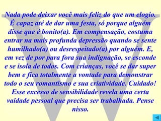 Nada pode deixar você mais feliz do que um elogio.
É capaz até de dar uma festa, só porque alguém
disse que é bonito(a). Em compensação, costuma
entrar na mais profunda depressão quando se sente
humilhado(a) ou desrespeitado(a) por alguém. E,
em vez de por para fora sua indignação, se esconde
e se isola de todos. Com crianças, você se dar super
bem e fica totalmente a vontade para demonstrar
todo o seu romantismo e sua criatividade. Cuidado!
Esse excesso de sensibilidade revela uma certa
vaidade pessoal que precisa ser trabalhada. Pense
nisso.

 