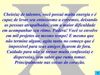 Cheio(a) de talentos, você possui muita energia e é
capaz de levar seu entusiasmo a extremos, deixando
as pessoas atrapalhadas, com a maior dificuldade
em acompanhar seu ritmo. Pudera! Você se envolve
em mil projetos ao mesmo tempo! E mesmo que
não termine algum, agita tanto no começo que é
impossível para seus amigos ficarem de fora.
Cuidado para não se tornar muito confuso(a) e
disperso(a), sem saber que rumo tomar.
Principalmente nas coisas do coração.

 