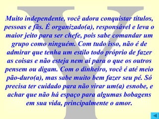 Muito independente, você adora conquistar títulos,
pessoas e fãs. É organizado(a), responsável e leva o
maior jeito para ser chefe, pois sabe comandar um
grupo como ninguém. Com tudo isso, não é de
admirar que tenha um estilo todo próprio de fazer
as coisas e não esteja nem aí para o que os outros
pensem ou digam. Com o dinheiro, você é até meio
pão-duro(a), mas sabe muito bem fazer seu pé. Só
precisa ter cuidado para não virar um(a) esnobe, e
achar que não há espaço para algumas bobagens
em sua vida, principalmente o amor.

 