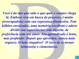 Você é do tipo que sabe o que quer e sempre chega
lá. Embora viva em busca de prazeres, é muito
preocupado(a) com sua segurança financeira. Tem
hábitos enraizados, uma memória excelente e adora
dividir sua experiências com alguém, de
preferência com seu amor. Seu aprendizado é lento,
mas profundo: Depois que aprendeu, nunca mais
esquece. O lado vingativo? O risco de se tornar
teimoso(a) e ciumento(a).

 