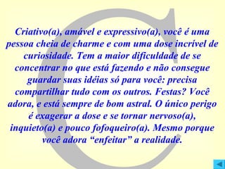 Criativo(a), amável e expressivo(a), você é uma
pessoa cheia de charme e com uma dose incrível de
curiosidade. Tem a maior dificuldade de se
concentrar no que está fazendo e não consegue
guardar suas idéias só para você: precisa
compartilhar tudo com os outros. Festas? Você
adora, e está sempre de bom astral. O único perigo
é exagerar a dose e se tornar nervoso(a),
inquieto(a) e pouco fofoqueiro(a). Mesmo porque
você adora “enfeitar” a realidade.

 