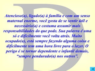 Atencioso(a), ligado(a) à família e com um senso
maternal enorme, você gosta de se sentir útil e
necessário(a) e costuma assumir mais
responsabilidades do que pode. Sua palavra é uma
só e dificilmente você volta atrás. Muito
ocupado(a), está sempre fazendo alguma coisa e
dificilmente tem uma hora livre para o lazer. O
perigo é se tornar dependente e infantil demais,
“sempre pendurado(a) nos outros”.

 