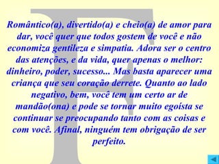 Romântico(a), divertido(a) e cheio(a) de amor para
dar, você quer que todos gostem de você e não
economiza gentileza e simpatia. Adora ser o centro
das atenções, e da vida, quer apenas o melhor:
dinheiro, poder, sucesso... Mas basta aparecer uma
criança que seu coração derrete. Quanto ao lado
negativo, bem, você tem um certo ar de
mandão(ona) e pode se tornar muito egoísta se
continuar se preocupando tanto com as coisas e
com você. Afinal, ninguém tem obrigação de ser
perfeito.

 
