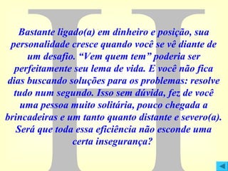Bastante ligado(a) em dinheiro e posição, sua
personalidade cresce quando você se vê diante de
um desafio. “Vem quem tem” poderia ser
perfeitamente seu lema de vida. E você não fica
dias buscando soluções para os problemas: resolve
tudo num segundo. Isso sem dúvida, fez de você
uma pessoa muito solitária, pouco chegada a
brincadeiras e um tanto quanto distante e severo(a).
Será que toda essa eficiência não esconde uma
certa insegurança?

 