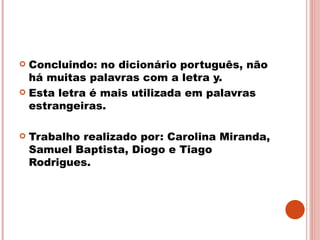 Concluindo: no dicionário português, não há muitas palavras com a letra y. Esta letra é mais utilizada em palavras estrangeiras. Trabalho realizado por: Carolina Miranda, Samuel Baptista, Diogo e Tiago Rodrigues.  