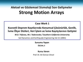 Sunumu Yapan
ÖZCAN, E
Kursu Veren
Prof. Dr. Ali Osman Oncel
Case Work 1
Kuvvetli Deprem Kayıtlarında Konumsal Çözünürlük, Genlik,
İvme Ölçer Dizileri, Veri İşlem ve İvme Kayıtçılarının Gelişimi
M.D. Trifunac, M.I. Todorovska / Southern California Universirty
Soil Dynamics and Earthquake Engineering Vol 21 (2001)
Aletsel ve Gözlemsel Sismoloji Son Gelişmeler
Strong Motion Arrays
 
