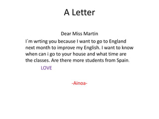 A Letter

                  Dear Miss Martin
I´m wrting you because I want to go to England
next month to improve my English. I want to know
when can i go to your house and what time are
the classes. Are there more students from Spain.
       LOVE

                    -Ainoa-
 