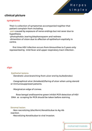 ‫ر‬USTRIES
clinical picture
sign
symptoms
Their is collection of symptomes accompanied togither that
patiant complain from incloding:
-pain:caused by exposure of nerve endings but not sever due to
hypothesia
-photophobia ,tearing,blepharospasm and redness
-dimention of vision due to affection of epithelium espitially in
centre.
first time HSV infection occurs from 6mounthes to 5 years only
represented by mild fever and upper respiratory tract infection .
Epithelial lesions:
-Dendretic ulcer;branching from ulcer end by bulbs(knobs)
-Geographical ulcer (Ameboid);flaring of ulcer when using steroid
or immunosuppresed patiants.
-Marginal;on edge of cornea.
Rose bengal andlissamine green inhibit PCR detection of HSV
DNA so scraping for PCR should be taken before staining.
Stromal lesion:
-Non necrotizing (disciform) Keratitis;due to Ag-Ab
reaction.
-Necrotizing Keratits;due to viral invasion.
H e r p e s
s i m p l e x
mohamedmostafa
 