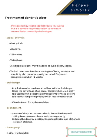 ‫ر‬USTRIES
Treatment of dendritic ulcer
Most cases may resolve spontaneously in 3 weeks
but it is advised to give treatment to minimize
stromal lesion caused by viral antigen.
• topical anti viral:
- Gancyclovir,
- Acyclovir.
- Trifluridine.
- Vidarabine.
- A cycloplegic agent may be added to avoid cilliary spasm.
- Topical treatment has the advantages of being less toxic and
specificity also response usually occur in 2-5 dys and
complete resolution I 2 weeks.
• oral therapy:
- Acyclovir may be used alone orally or with topical drugs
It has the advantage of no ocular toxicity when used orally
It is used rally in pediatric an immuocompromised persons
It is used as long term prophylaxis in recurrent hsv ulcer.
- Vitamin A and C may be used also.
• depridement:
- the use of sharp instruments should be avoided to avoid
cutting bowmans membrane and causing opacity
it should be done by a cotton-tipped applicator and alchoholic
solution of iodine.
• keratoplsty:
if other methods fail.
H e r p e s
s i m p l e x
mohamedmostafa
 