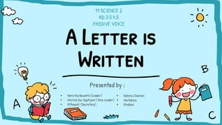 A Letter is
Written
Presented by :
• Rahma Chairani
• Nurhaliza
• Rindiani
• Nara Nurdewanto (Leader)
• Nisrina Dwi Septiyani (Vice Leader)
• Rifkawati (Secretary)
11 SCIENCE 2
KD 3.5 4.5
PASSIVE VOICE
 