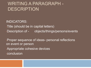 WRITING A PARAGRAPH -
DESCRIPTION
INDICATORS:
•Title (should be in capital letters)
•Description of - objects/things/persons/events
•Proper sequence of ideas- personal reflections
on event or person
•Appropriate cohesive devices
•conclusion
 