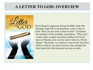 A LETTER TO GOD: OVERVIEW
Pastor Roger's suggestion during the Bible study that
Thursday night left us all speechless: write a letter to
God! “How can one write a letter to God?” exclaimed
the members of the assembly, incredulous. “Why write
a letter when a simple oral prayer suffices for God to
hear us? Besides, how can one send a letter to a Divine
Being?” Obviously, we could not count on the local Post
Office to deliver our mail to heaven; they already had
their hands full with the postal services on earth.
 