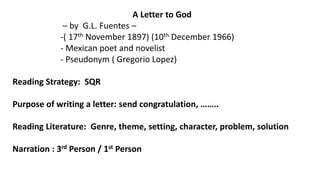 A Letter to God
– by G.L. Fuentes –
-( 17th November 1897) (10th December 1966)
- Mexican poet and novelist
- Pseudonym ( Gregorio Lopez)
Reading Strategy: SQR
Purpose of writing a letter: send congratulation, ……..
Reading Literature: Genre, theme, setting, character, problem, solution
Narration : 3rd Person / 1st Person
 