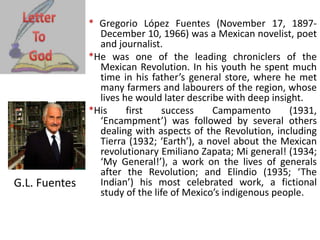 * Gregorio López Fuentes (November 17, 1897-
December 10, 1966) was a Mexican novelist, poet
and journalist.
*He was one of the leading chroniclers of the
Mexican Revolution. In his youth he spent much
time in his father’s general store, where he met
many farmers and labourers of the region, whose
lives he would later describe with deep insight.
*His first success Campamento (1931,
‘Encampment’) was followed by several others
dealing with aspects of the Revolution, including
Tierra (1932; ‘Earth’), a novel about the Mexican
revolutionary Emiliano Zapata; Mi general! (1934;
‘My General!’), a work on the lives of generals
after the Revolution; and Elindio (1935; ‘The
Indian’) his most celebrated work, a fictional
study of the life of Mexico’s indigenous people.
G.L. Fuentes
 