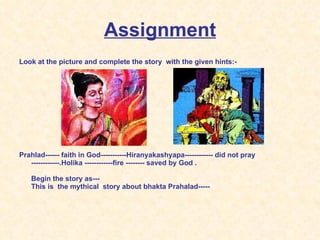 Assignment Look at the picture and complete the story  with the given hints:- Prahlad------ faith in God-----------Hiranyakashyapa------------ did not pray ------------.Holika ------------fire -------- saved by God . Begin the story as--- This is  the mythical  story about bhakta Prahalad----- 