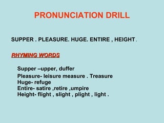 PRONUNCIATION DRILL SUPPER . PLEASURE. HUGE. ENTIRE , HEIGHT  . RHYMING WORDS   Supper –upper, duffer Pleasure- leisure measure . Treasure Huge- refuge  Entire- satire ,retire ,umpire Height- flight , slight , plight , light . 