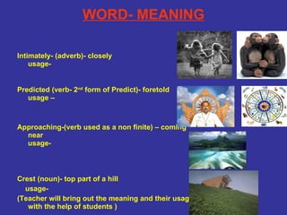 WORD- MEANING Intimately- (adverb)- closely usage-  Predicted (verb- 2 nd  form of Predict)- foretold usage – Approaching-(verb used as a non finite) – coming near usage- Crest (noun)- top part of a hill usage- (Teacher will bring out the meaning and their usage with the help of students ) 
