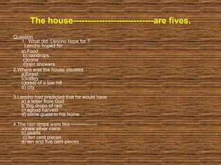 The house----------------------------are fives. Question 1.  What did  Lencho hope for ?   Lencho hoped for a) Food   b) raindrops   c)coins  d)rain showers 2.Where was the house situated a)forest  b)valley  c)crest of a low hill d) city  3.Lencho had predicted that he would have a) a letter from God  b )big drops of rain  c) agood harvest  d) some guest to his home 4.The rain drops were like----------------- a)new silver coins b) pearls  c) ten cent pieces d) ten and five cent pieces 